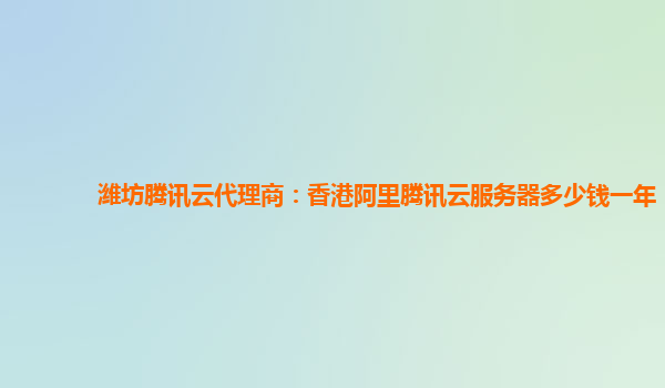 潍坊腾讯云代理商：香港阿里腾讯云服务器多少钱一年
