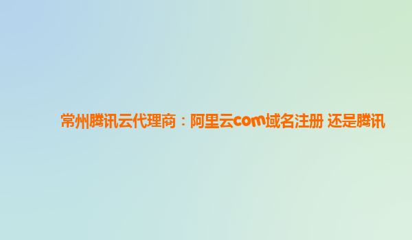 常州腾讯云代理商：阿里云com域名注册 还是腾讯