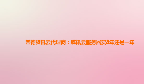 常德腾讯云代理商：腾讯云服务器买3年还是一年