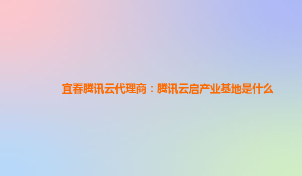 宜春腾讯云代理商：腾讯云启产业基地是什么