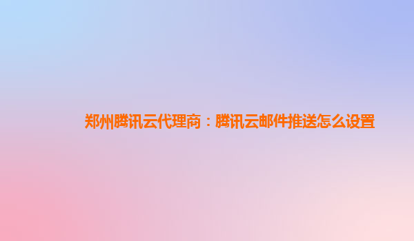郑州腾讯云代理商：腾讯云邮件推送怎么设置