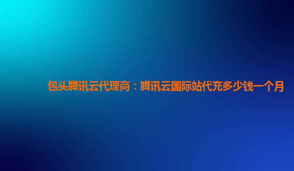 包头腾讯云代理商：腾讯云国际站代充多少钱一个月