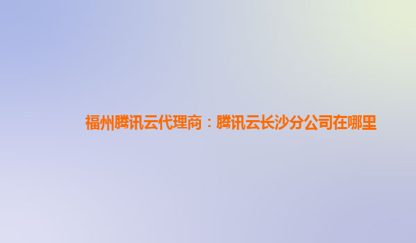 福州腾讯云代理商：腾讯云长沙分公司在哪里