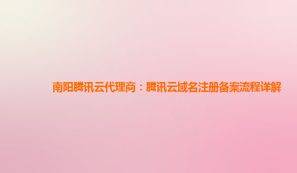 南阳腾讯云代理商：腾讯云域名注册备案流程详解