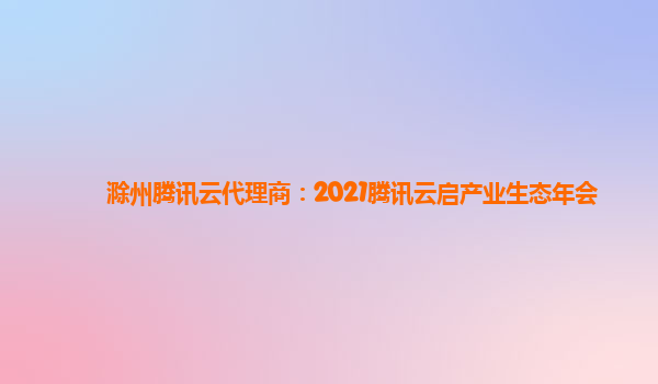 滁州腾讯云代理商：2021腾讯云启产业生态年会