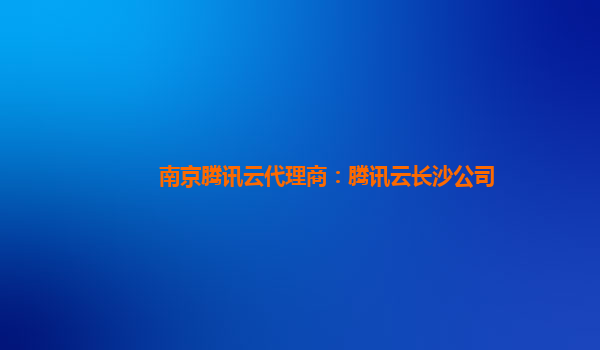南京腾讯云代理商：腾讯云长沙公司