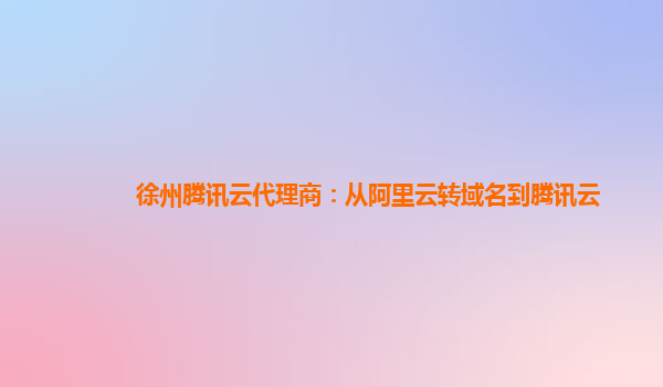 徐州腾讯云代理商：从阿里云转域名到腾讯云