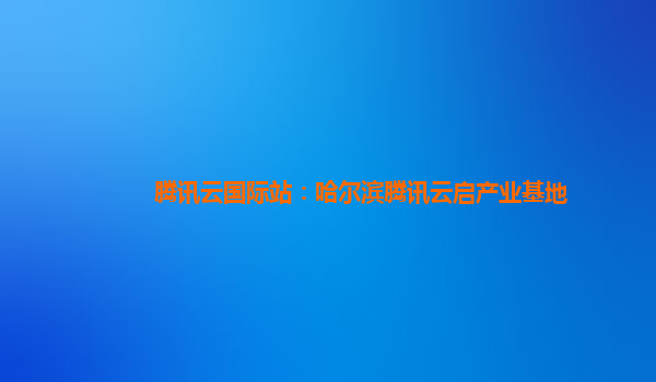 腾讯云国际站：哈尔滨腾讯云启产业基地