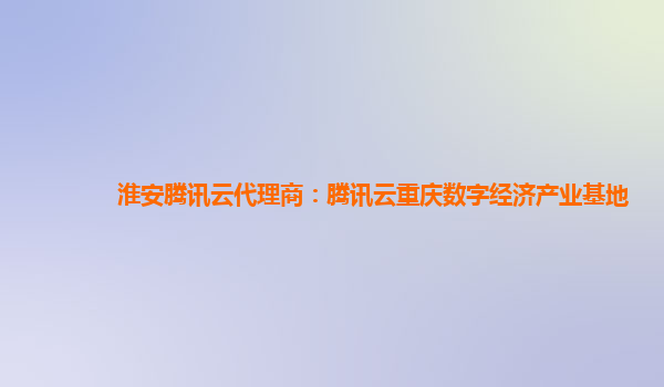 淮安腾讯云代理商：腾讯云重庆数字经济产业基地