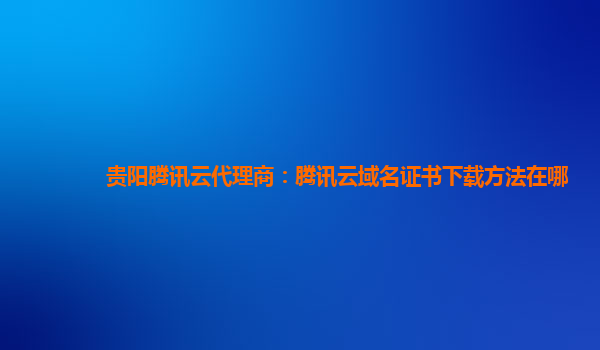 贵阳腾讯云代理商：腾讯云域名证书下载方法在哪