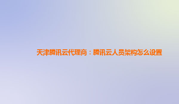 天津腾讯云代理商：腾讯云人员架构怎么设置