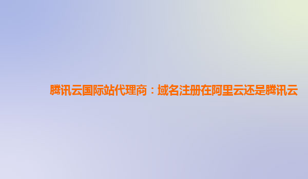 腾讯云国际站代理商：域名注册在阿里云还是腾讯云
