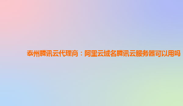泰州腾讯云代理商：阿里云域名腾讯云服务器可以用吗