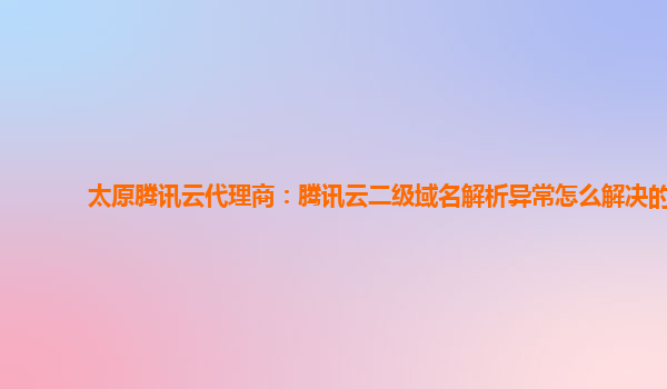 太原腾讯云代理商：腾讯云二级域名解析异常怎么解决的