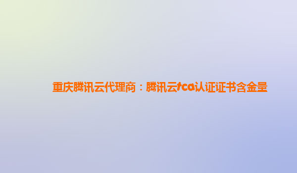 重庆腾讯云代理商：腾讯云tca认证证书含金量