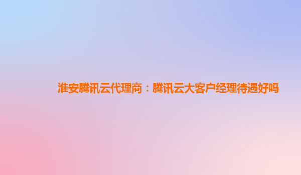淮安腾讯云代理商：腾讯云大客户经理待遇好吗