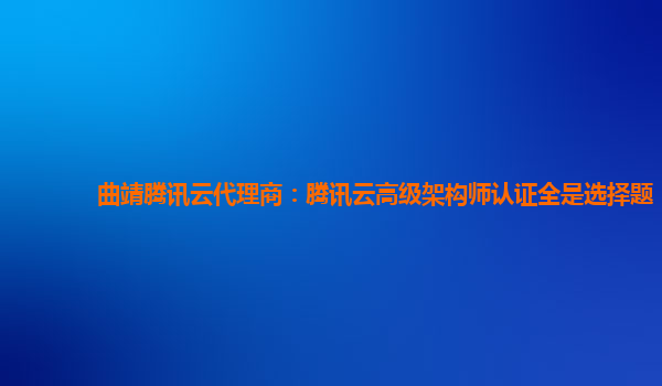 曲靖腾讯云代理商：腾讯云高级架构师认证全是选择题
