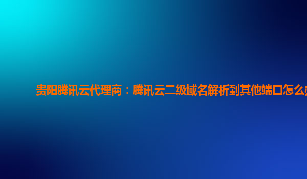 贵阳腾讯云代理商：腾讯云二级域名解析到其他端口怎么办