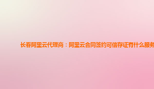 长春阿里云代理商：阿里云合同签约可信存证有什么服务