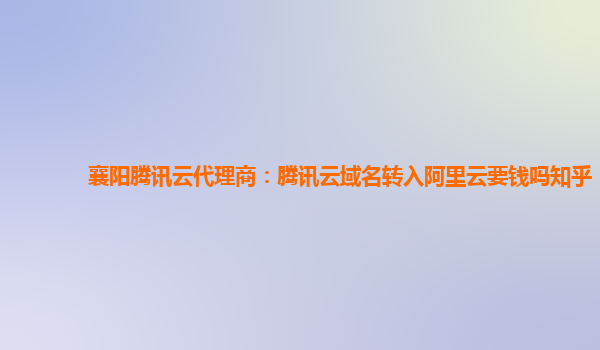 襄阳腾讯云代理商：腾讯云域名转入阿里云要钱吗知乎