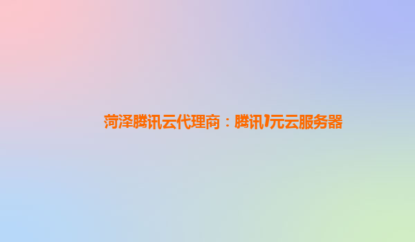 菏泽腾讯云代理商：腾讯1元云服务器