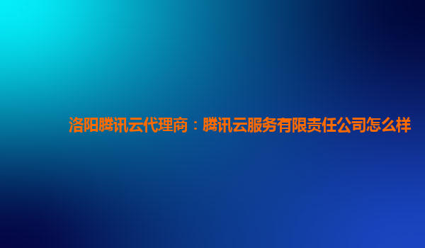 洛阳腾讯云代理商：腾讯云服务有限责任公司怎么样