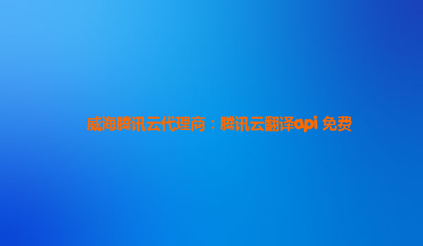 威海腾讯云代理商：腾讯云翻译api 免费