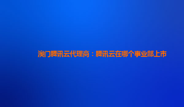 澳门腾讯云代理商：腾讯云在哪个事业部上市