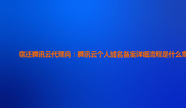 宿迁腾讯云代理商：腾讯云个人域名备案详细流程是什么意思