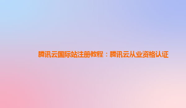 腾讯云国际站注册教程：腾讯云从业资格认证