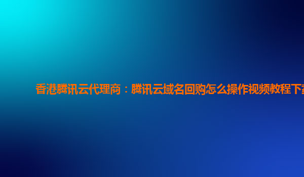香港腾讯云代理商：腾讯云域名回购怎么操作视频教程下载