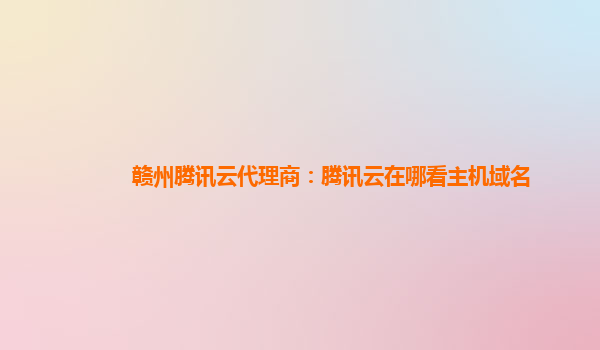赣州腾讯云代理商：腾讯云在哪看主机域名