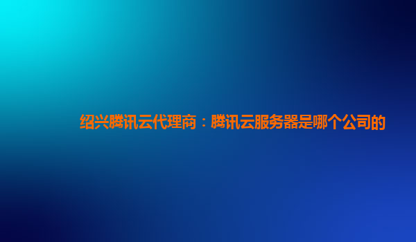 绍兴腾讯云代理商：腾讯云服务器是哪个公司的