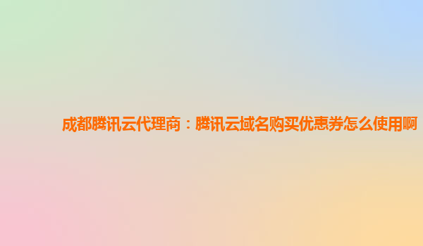 成都腾讯云代理商：腾讯云域名购买优惠券怎么使用啊