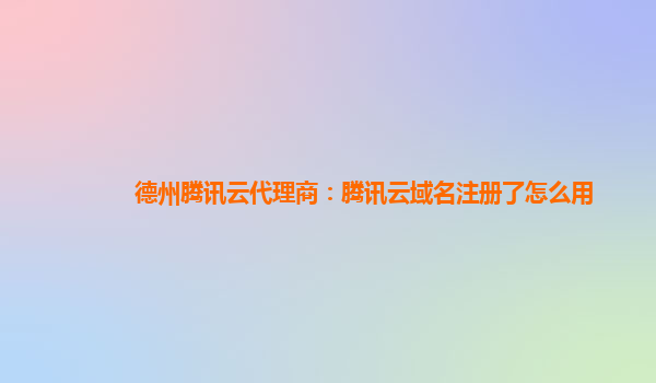 德州腾讯云代理商：腾讯云域名注册了怎么用