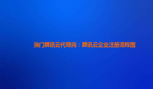 澳门腾讯云代理商：腾讯云企业注册流程图