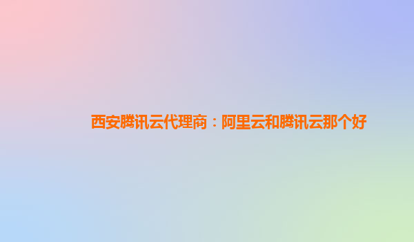 西安腾讯云代理商：阿里云和腾讯云那个好