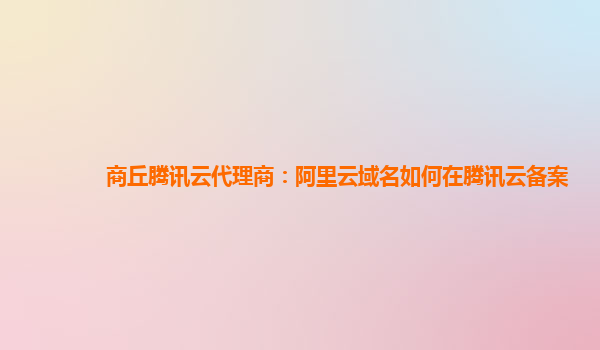 商丘腾讯云代理商：阿里云域名如何在腾讯云备案