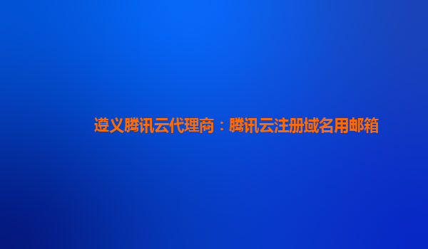 遵义腾讯云代理商：腾讯云注册域名用邮箱