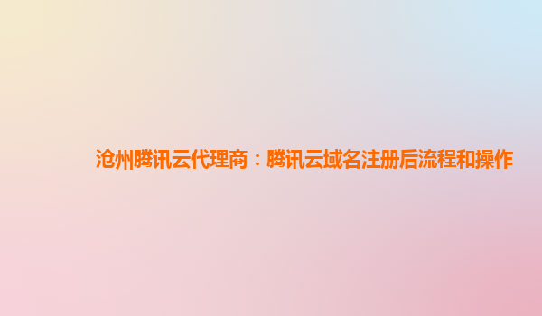 沧州腾讯云代理商：腾讯云域名注册后流程和操作