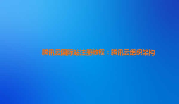 腾讯云国际站注册教程：腾讯云组织架构