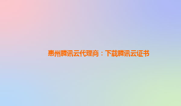 惠州腾讯云代理商：下载腾讯云证书