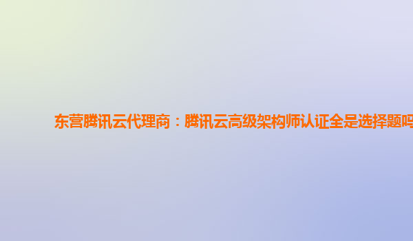 东营腾讯云代理商：腾讯云高级架构师认证全是选择题吗