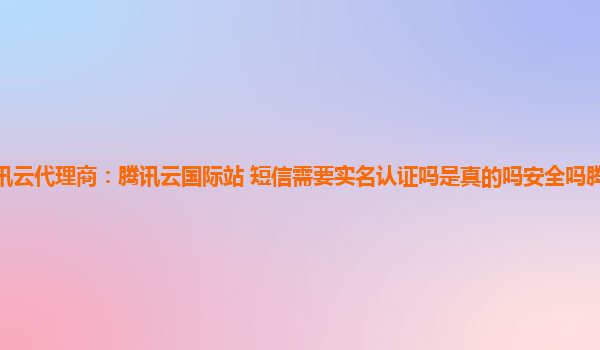 江门腾讯云代理商：腾讯云国际站 短信需要实名认证吗是真的吗安全吗腾讯云国际版网页登录