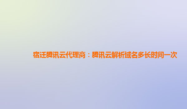 宿迁腾讯云代理商：腾讯云解析域名多长时间一次