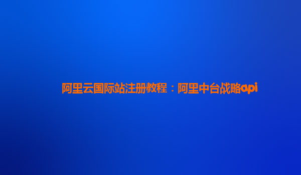 阿里云国际站注册教程：阿里中台战略api