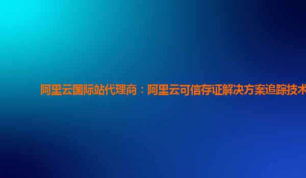 阿里云国际站代理商：阿里云可信存证解决方案追踪技术