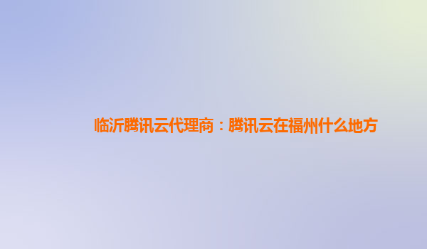 临沂腾讯云代理商：腾讯云在福州什么地方