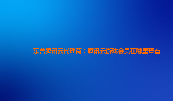 东营腾讯云代理商：腾讯云游戏会员在哪里查看
