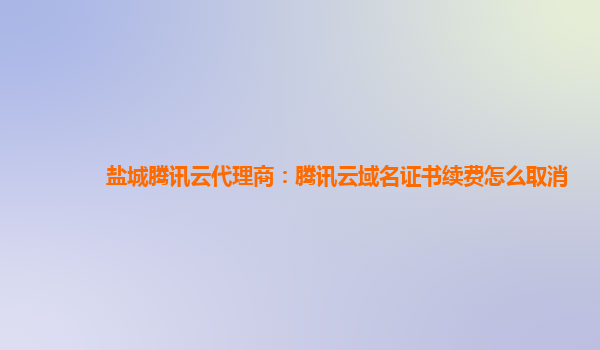 盐城腾讯云代理商：腾讯云域名证书续费怎么取消